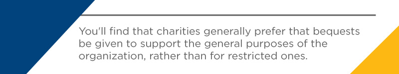 You'll find that charities generally prefer that bequests be given to support the general purposes of the organization. 
