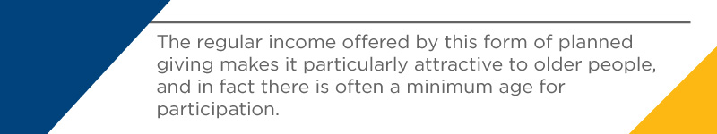 The regular income offered by this form of planned giving makes it particularly attractive to older people, and in fact there is often a minimum age for participation.